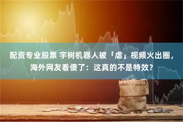 配资专业股票 宇树机器人被「虐」视频火出圈，海外网友看傻了：这真的不是特效？
