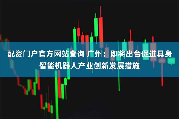 配资门户官方网站查询 广州：即将出台促进具身智能机器人产业创新发展措施