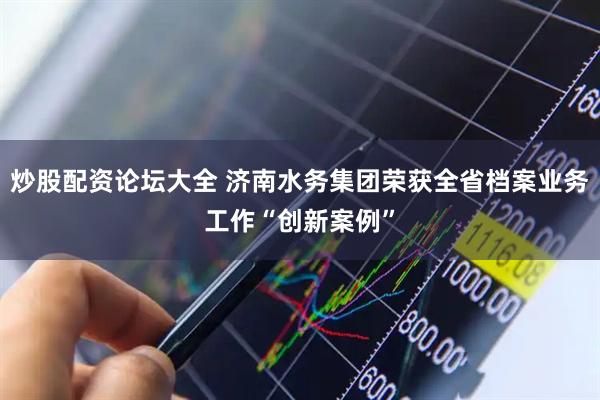 炒股配资论坛大全 济南水务集团荣获全省档案业务工作“创新案例”