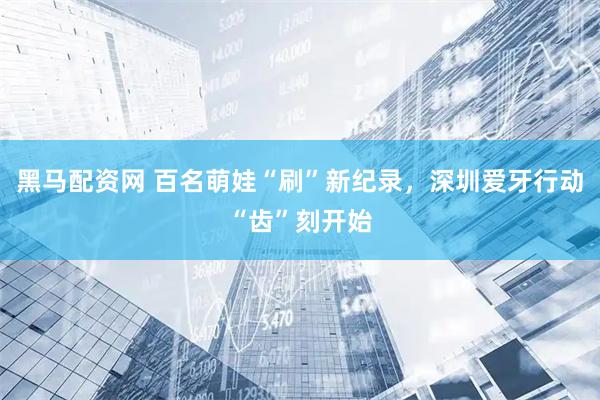 黑马配资网 百名萌娃“刷”新纪录，深圳爱牙行动“齿”刻开始