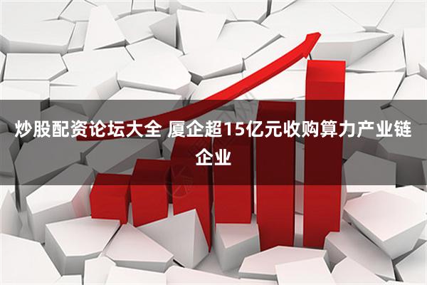 炒股配资论坛大全 厦企超15亿元收购算力产业链企业