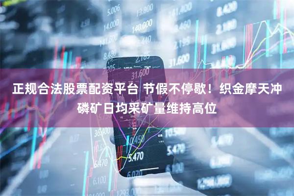 正规合法股票配资平台 节假不停歇！织金摩天冲磷矿日均采矿量维持高位
