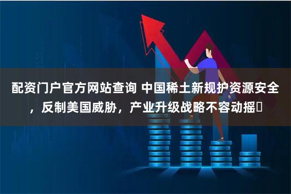 配资门户官方网站查询 中国稀土新规护资源安全，反制美国威胁，产业升级战略不容动摇​