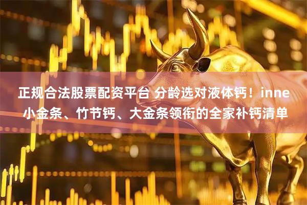 正规合法股票配资平台 分龄选对液体钙！inne 小金条、竹节钙、大金条领衔的全家补钙清单