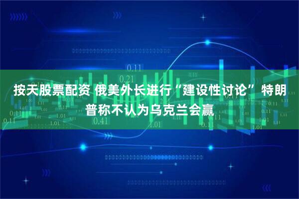 按天股票配资 俄美外长进行“建设性讨论” 特朗普称不认为乌克兰会赢
