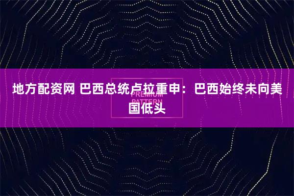 地方配资网 巴西总统卢拉重申：巴西始终未向美国低头