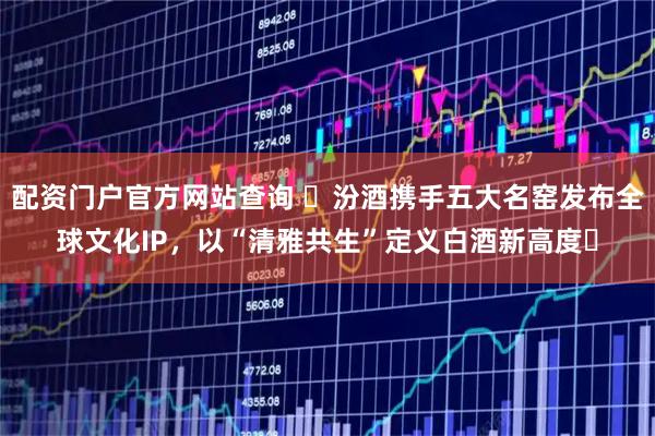 配资门户官方网站查询 ​汾酒携手五大名窑发布全球文化IP，以“清雅共生”定义白酒新高度​