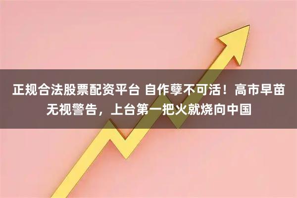正规合法股票配资平台 自作孽不可活！高市早苗无视警告，上台第一把火就烧向中国