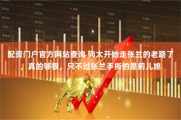 配资门户官方网站查询 向太开始走张兰的老路了，真的够狠，只不过张兰手撕的是前儿媳