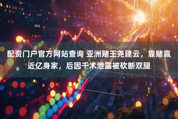 配资门户官方网站查询 亚洲赌王尧建云，靠赌赢近亿身家，后因千术泄露被砍断双腿