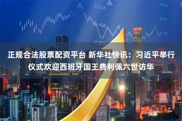 正规合法股票配资平台 新华社快讯：习近平举行仪式欢迎西班牙国王费利佩六世访华