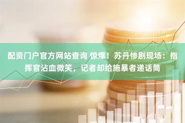 配资门户官方网站查询 惊爆！苏丹惨剧现场：指挥官沾血微笑，记者却给施暴者递话筒
