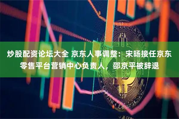炒股配资论坛大全 京东人事调整：宋旸接任京东零售平台营销中心负责人，邵京平被辞退