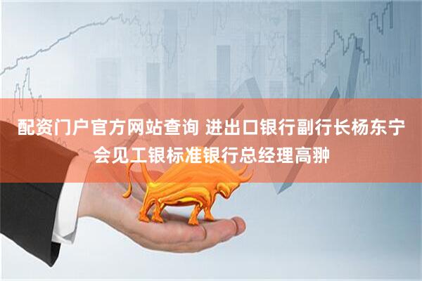 配资门户官方网站查询 进出口银行副行长杨东宁会见工银标准银行总经理高翀
