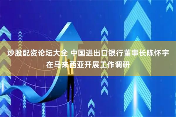 炒股配资论坛大全 中国进出口银行董事长陈怀宇在马来西亚开展工作调研