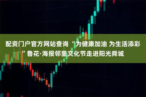 配资门户官方网站查询 “为健康加油 为生活添彩”鲁花·海报邻里文化节走进阳光舜城