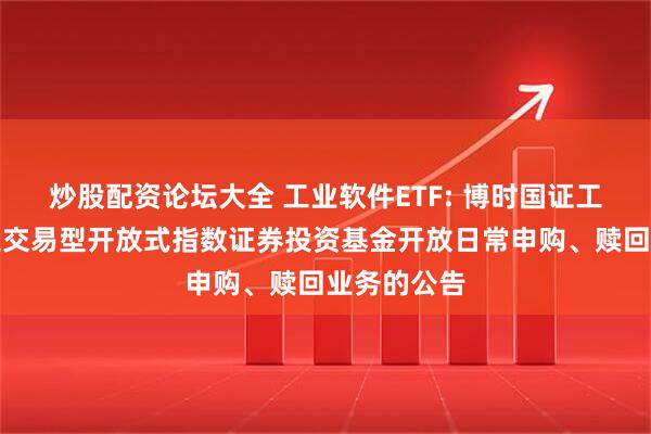 炒股配资论坛大全 工业软件ETF: 博时国证工业软件主题交易型开放式指数证券投资基金开放日常申购、赎回业务的公告