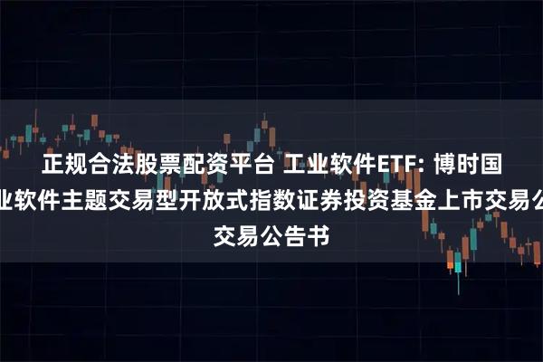 正规合法股票配资平台 工业软件ETF: 博时国证工业软件主题交易型开放式指数证券投资基金上市交易公告书