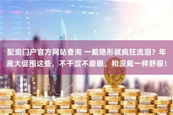 配资门户官方网站查询 一戴隐形就疯狂流泪？年底大促囤这些，不干涩不磨眼，和没戴一样舒服！