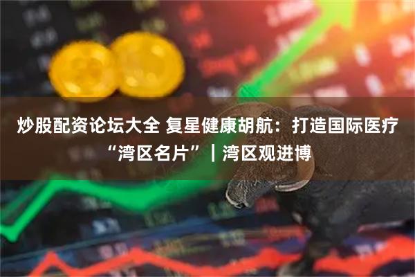 炒股配资论坛大全 复星健康胡航：打造国际医疗“湾区名片”｜湾区观进博