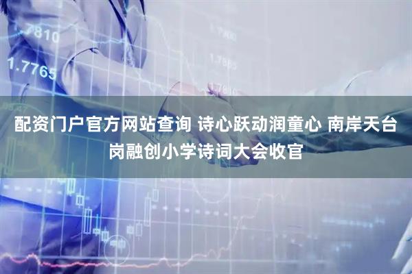 配资门户官方网站查询 诗心跃动润童心 南岸天台岗融创小学诗词大会收官
