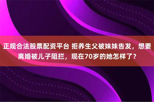 正规合法股票配资平台 拒养生父被妹妹告发，想要离婚被儿子阻拦，现在70岁的她怎样了？