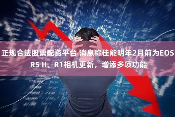 正规合法股票配资平台 消息称佳能明年2月前为EOS R5 II、R1相机更新，增添多项功能
