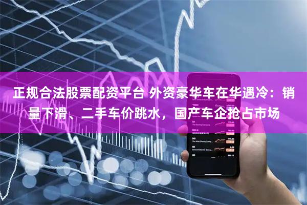 正规合法股票配资平台 外资豪华车在华遇冷:销量下滑、二手车价跳水,国产车企抢占市场