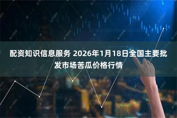 配资知识信息服务 2026年1月18日全国主要批发市场苦瓜价格行情
