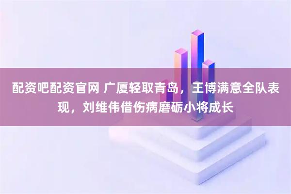 配资吧配资官网 广厦轻取青岛，王博满意全队表现，刘维伟借伤病磨砺小将成长