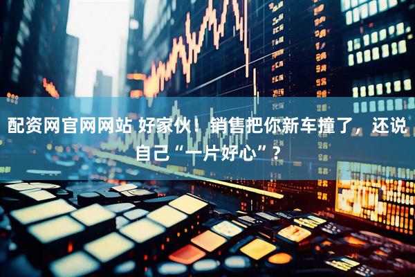 配资网官网网站 好家伙！销售把你新车撞了，还说自己“一片好心”？