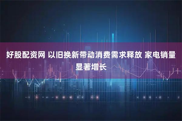 好股配资网 以旧换新带动消费需求释放 家电销量显著增长
