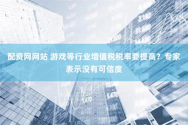 配资网网站 游戏等行业增值税税率要提高？专家表示没有可信度