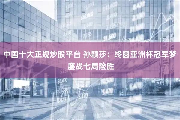 中国十大正规炒股平台 孙颖莎：终圆亚洲杯冠军梦 鏖战七局险胜