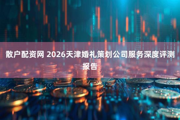散户配资网 2026天津婚礼策划公司服务深度评测报告