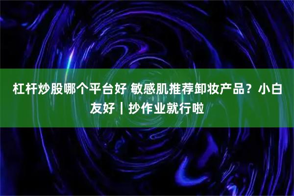 杠杆炒股哪个平台好 敏感肌推荐卸妆产品？小白友好｜抄作业就行啦