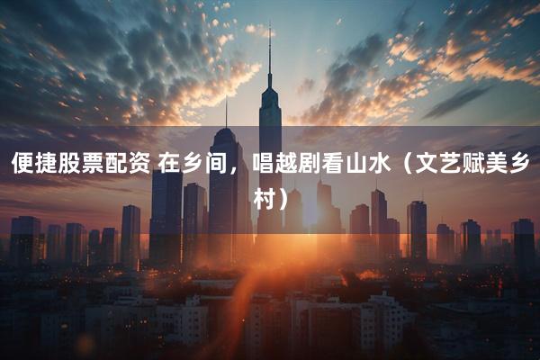 便捷股票配资 在乡间，唱越剧看山水（文艺赋美乡村）