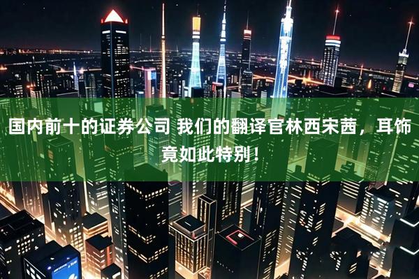 国内前十的证券公司 我们的翻译官林西宋茜，耳饰竟如此特别！