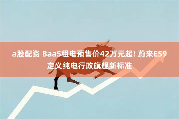 a股配资 BaaS租电预售价42万元起! 蔚来ES9定义纯电行政旗舰新标准
