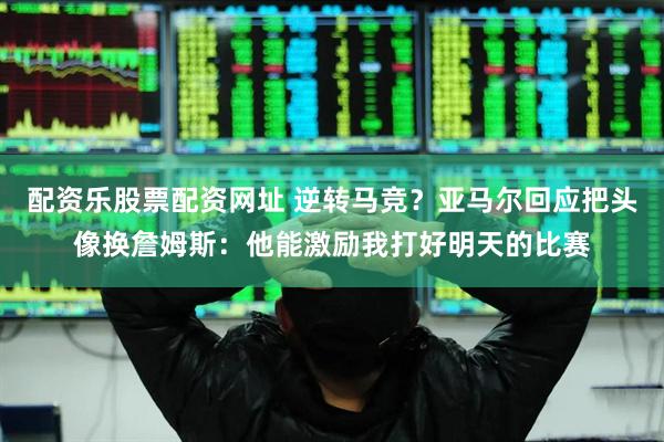 配资乐股票配资网址 逆转马竞？亚马尔回应把头像换詹姆斯：他能激励我打好明天的比赛