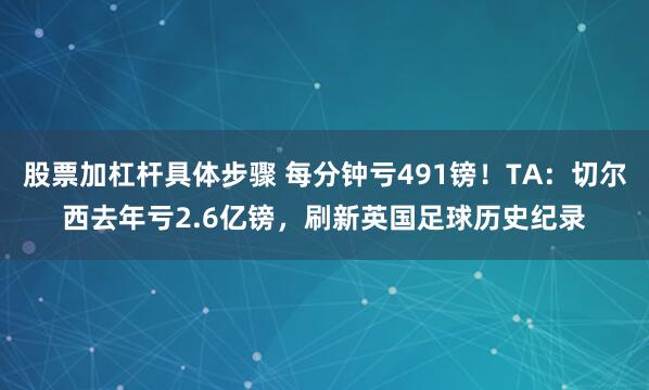 股票加杠杆具体步骤 每分钟亏491镑！TA：切尔西去年亏2.6亿镑，刷新英国足球历史纪录