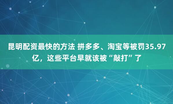 昆明配资最快的方法 拼多多、淘宝等被罚35.97亿，这些平台早就该被“敲打”了