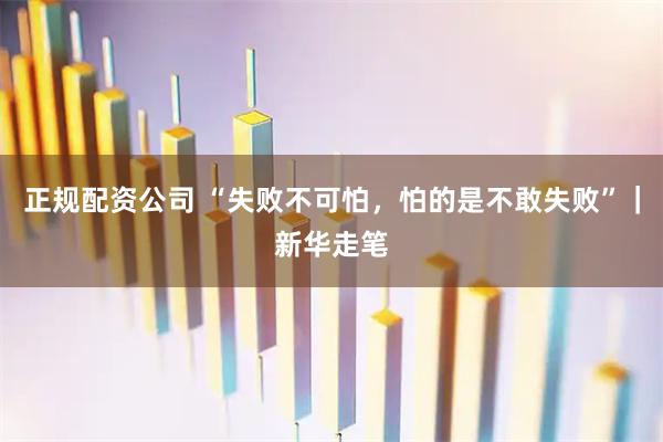 正规配资公司 “失败不可怕，怕的是不敢失败”｜新华走笔