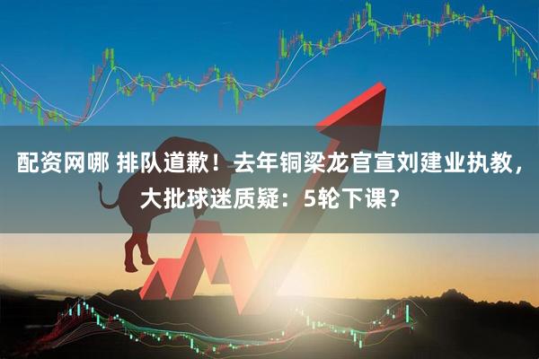 配资网哪 排队道歉！去年铜梁龙官宣刘建业执教，大批球迷质疑：5轮下课？