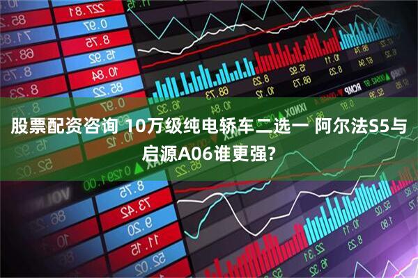 股票配资咨询 10万级纯电轿车二选一 阿尔法S5与启源A06谁更强?