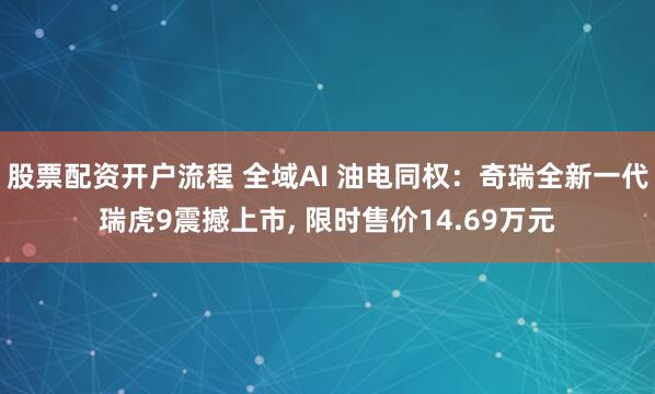 股票配资开户流程 全域AI 油电同权：奇瑞全新一代瑞虎9震撼上市, 限时售价14.69万元