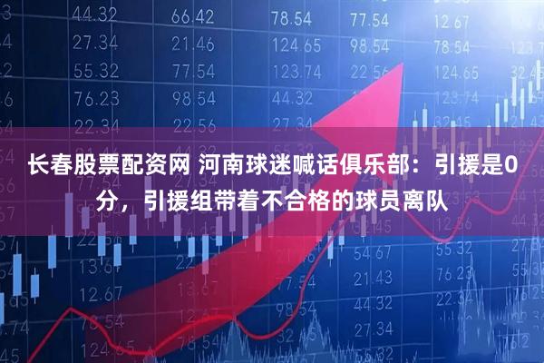 长春股票配资网 河南球迷喊话俱乐部：引援是0分，引援组带着不合格的球员离队