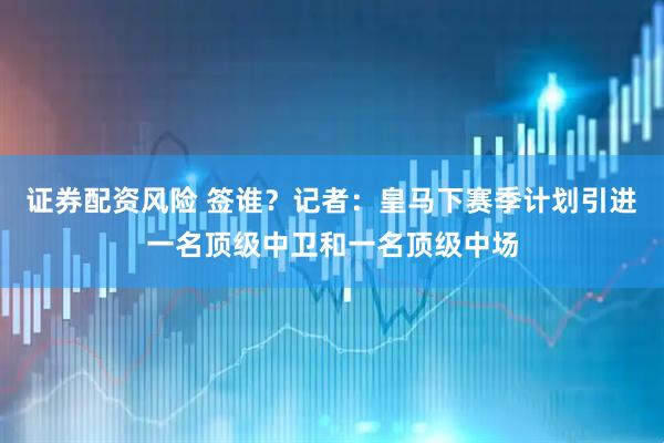 证券配资风险 签谁？记者：皇马下赛季计划引进一名顶级中卫和一名顶级中场