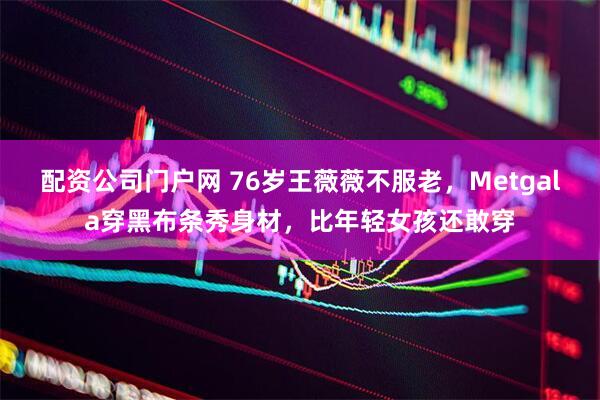 配资公司门户网 76岁王薇薇不服老，Metgala穿黑布条秀身材，比年轻女孩还敢穿