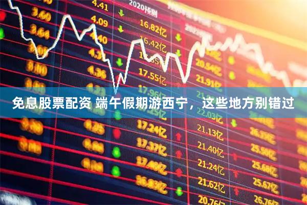 免息股票配资 端午假期游西宁，这些地方别错过